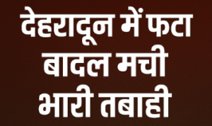 देहरादून में बादल फटने से जबरदस्त तबाही